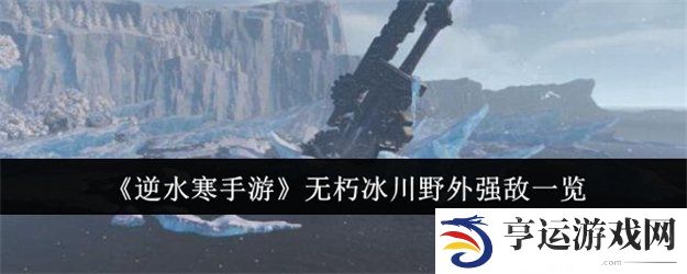 逆水寒手游无朽冰川野外强敌有哪些 逆水寒手游无朽冰川野外强敌位置一览
