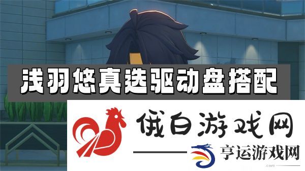 绝区零浅羽悠真选驱动盘搭配推荐-浅羽悠真选驱动盘选择