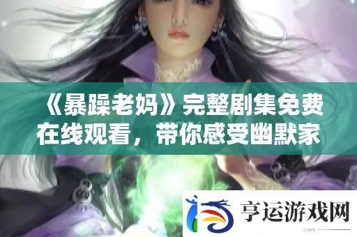 暴躁老妈完整剧集免费在线观看-带你感受幽默家常故事