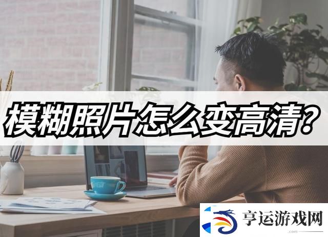 模糊照片怎么变高清-模糊照片高清修复教程