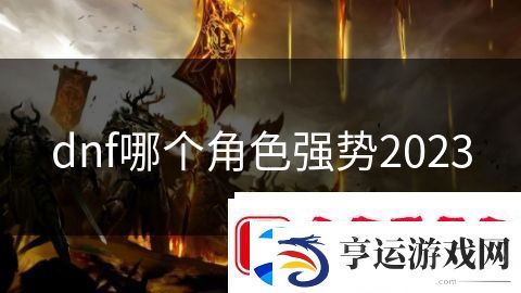 dnf哪个角色强势2023：无尽战争荣耀觉醒