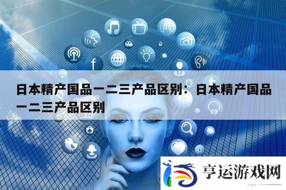 了解深度解析“精产国品一二三产区别是什么”的核心意义