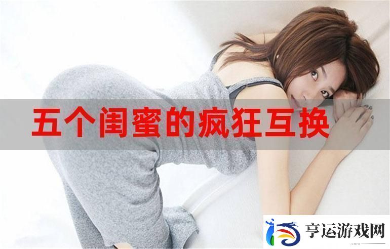 五个闺蜜疯狂互换杂乱合集-友情与疯狂的奇妙交织