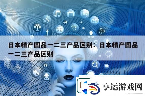 深度解析“精产国品一二三产区别是什么”的核心意义