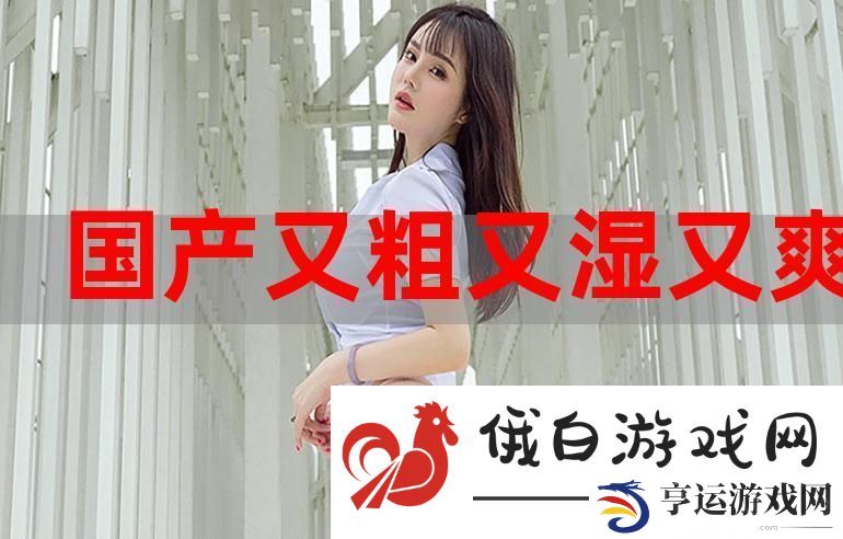 体验国产又大又粗又爽-感受极致的快感与激情