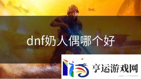 dnf奶人偶哪个好：魔法时代探索无尽