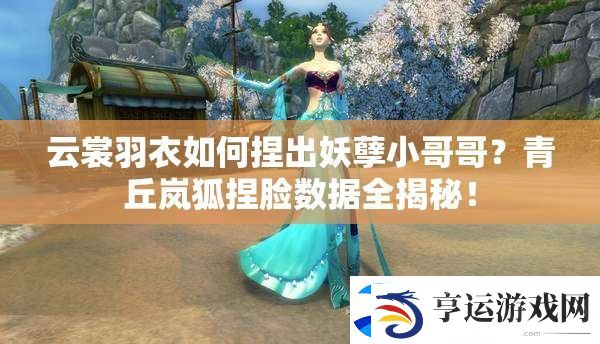 云裳羽衣如何捏出妖孽小哥哥-青丘岚狐捏脸数据全揭秘！